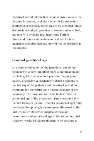 menstrual period information is not known, evaluate the
placenta for previa, evaluate the cervix for premature
shortening or opening, assess causes for enlarged fundal
size, such as multiple gestation or excess amniotic ﬂuid,
and ﬁnally to evaluate fetal heart rate. Further
ultrasound exams can be done to evaluate for fetal
anomalies and birth defects, but will not be discussed in
this chapter.



Estimated gestational age

An accurate estimation of the gestational age of the
pregnancy is a very important piece of information and
can help guide treatment and plans for the pregnant
patient. Classically, a pregnancy is dated beginning at
the ﬁrst day of the patient s last menstrual period, to
determine the menstrual age or gestational age of the
pregnancy. The most accurate time to determine the
gestational age of the pregnancy using ultrasound is in
the ﬁrst trimester (before 13 weeks gestational age) using
the Crown-Rump Length measurement discussed in the
First Trimester Obstetrics chapter. Ultrasound
measurements of gestational age in the second or third
trimester (weeks 14-42) are thought to be accurate to



                                                          117
 