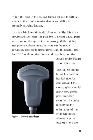 within 2 weeks in the second trimester) and to within 3
weeks in the third trimester due to variability in
normally growing fetuses.

By week 14 of gestation, development of the fetus has
progressed such that it is possible to measure fetal parts
to determine the age of the pregnancy. With training
and practice, these measurements can be made
accurately and easily using ultrasound. In general, use
the OB mode on the ultrasound machine, and the
                                     curved probe (Figure
                                      1) for this exam.

                                      The patient should
                                      be on her back or
                                      her left side for
                                      comfort, and the
                                      sonographer should
                                      apply very gentle
                                      pressure while
                                      scanning. Begin by
                                      identifying the
                                      orientation of the
                                      fetus within the
Figure 1. Curved transducer
                                      uterus, to get an
                                      idea of where the


                                                          118
 