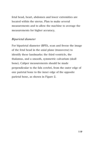 fetal head, heart, abdomen and lower extremities are
located within the uterus. Plan to make several
measurements and to allow the machine to average the
measurements for higher accuracy.


Biparietal diameter

For biparietal diameter (BPD), scan and freeze the image
of the fetal head in the axial plane (transverse) to
identify these landmarks: the third ventricle, the
thalamus, and a smooth, symmetric calvarium (skull
bone). Caliper measurements should be made
perpendicular to the falx cerebri, from the outer edge of
one parietal bone to the inner edge of the opposite
parietal bone, as shown in Figure 2.




                                                       119
 