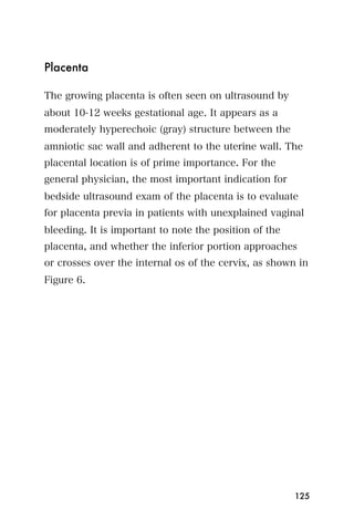Placenta

The growing placenta is often seen on ultrasound by
about 10-12 weeks gestational age. It appears as a
moderately hyperechoic (gray) structure between the
amniotic sac wall and adherent to the uterine wall. The
placental location is of prime importance. For the
general physician, the most important indication for
bedside ultrasound exam of the placenta is to evaluate
for placenta previa in patients with unexplained vaginal
bleeding. It is important to note the position of the
placenta, and whether the inferior portion approaches
or crosses over the internal os of the cervix, as shown in
Figure 6.




                                                        125
 