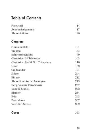 Table of Contents
Foreword                            14
Acknowledgements                    17
Abbreviations                       20


Chapters
Fundamentals                        21
Trauma                              37
Echocardiography                    69
Obstetrics: 1st Trimester          103
Obstetrics: 2nd & 3rd Trimesters   116
Liver                              139
Gallbladder                        181
Spleen                             204
Kidney                             222
Abdominal Aortic Aneurysm          243
Deep Venous Thrombosis             257
Volume Status                      272
Bladder                            284
Skin                               292
Procedures                         307
Vascular Access                    332


Cases	                             353




                                    13
 