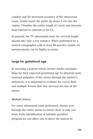 comfort and for increased accuracy of the ultrasound
exam. Gently insert the probe tip about 5 cm into the
vagina. Visualize the entire length of cervix and measure
from internal to external os for CL.

In general, the TV ultrasound exam for cervical length
should take only a few minutes. When performed by a
trained sonographer with at least 50 practice exams, CL
measurements can be highly accurate.



Large for gestational age

In assessing a patient whose uterine fundus measures
large for their expected gestational age by physical exam
(external palpation of the uterus through the mother s
abdomen), it is important to evaluate for excess ﬂuid
and multiple fetuses that may increase the size of the
uterus.


Multiple fetuses

For every ultrasound exam performed, always scan
through the entire uterus to ensure there is only one
fetus. Early identiﬁcation of multiple gestation
pregnancies can allow you to direct the patient to



                                                         130
 