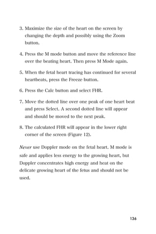 3. Maximize the size of the heart on the screen by
  changing the depth and possibly using the Zoom
  button.

4. Press the M mode button and move the reference line
  over the beating heart. Then press M Mode again.

5. When the fetal heart tracing has continued for several
  heartbeats, press the Freeze button.

6. Press the Calc button and select FHR.

7. Move the dotted line over one peak of one heart beat
  and press Select. A second dotted line will appear
  and should be moved to the next peak.

8. The calculated FHR will appear in the lower right
  corner of the screen (Figure 12).

Never use Doppler mode on the fetal heart. M mode is
safe and applies less energy to the growing heart, but
Doppler concentrates high energy and heat on the
delicate growing heart of the fetus and should not be
used.




                                                         136
 