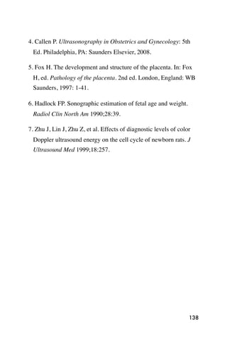 4. Callen P. Ultrasonography in Obstetrics and Gynecology: 5th
 Ed. Philadelphia, PA: Saunders Elsevier, 2008.

5. Fox H. The development and structure of the placenta. In: Fox
 H, ed. Pathology of the placenta. 2nd ed. London, England: WB
 Saunders, 1997: 1-41.

6. Hadlock FP. Sonographic estimation of fetal age and weight.
 Radiol Clin North Am 1990;28:39.

7. Zhu J, Lin J, Zhu Z, et al. Effects of diagnostic levels of color
 Doppler ultrasound energy on the cell cycle of newborn rats. J
 Ultrasound Med 1999;18:257.




                                                                   138
 