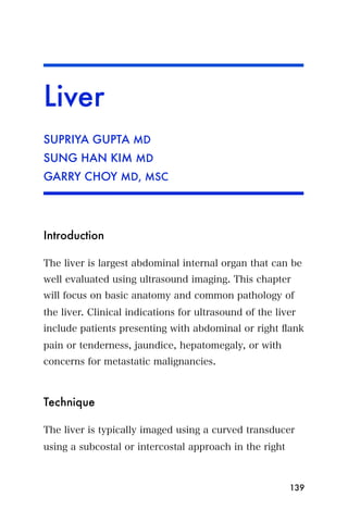 Liver
SUPRIYA GUPTA MD
SUNG HAN KIM MD
GARRY CHOY MD, MSC




Introduction

The liver is largest abdominal internal organ that can be
well evaluated using ultrasound imaging. This chapter
will focus on basic anatomy and common pathology of
the liver. Clinical indications for ultrasound of the liver
include patients presenting with abdominal or right ﬂank
pain or tenderness, jaundice, hepatomegaly, or with
concerns for metastatic malignancies.



Technique

The liver is typically imaged using a curved transducer
using a subcostal or intercostal approach in the right



                                                         139
 