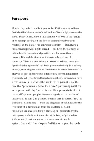 Foreword

Modern day public health began in the 1854 when John Snow
ﬁrst identiﬁed the source of the London Cholera Epidemic as the
Broad Street pump. Snow s intervention was to take the handle
oﬀ the pump, cutting oﬀ the ﬂow of contaminated water to
residents of the area. This approach to health ̶ identifying a
problem and preventing its spread ̶ has been the platform of
public health research and practice now for more than a
century. It is widely viewed as the most eﬃcient use of
resources. Thus, for countries with constrained resources, the
 public health approach has been promoted widely in a variety
of ways, from slogans such as prevention is better than cure to
analysis of cost eﬀectiveness, often pitting prevention against
treatment. Yet while broad-based approaches to prevention have
a role to play in improving the health of the poor, it is not the
case that prevention is better than cure, particularly not if you
are a person suﬀering from a disease. To improve the health of
the world s poorest people, those among whom the burden of
disease and suﬀering is greatest, medical care is needed. Yet, the
delivery of health care ̶ from the diagnosis of conditions to the
treatment of a disease and from the enabling of health
promotion via access to family planning or insecticide-treated
nets against malaria or the consistent delivery of prevention
such as infant vaccination ̶ requires a robust health
system. One which has adequate facilities to support the needs


                                                                    14
 