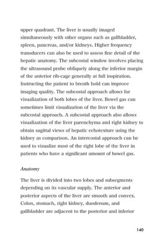 upper quadrant. The liver is usually imaged
simultaneously with other organs such as gallbladder,
spleen, pancreas, and/or kidneys. Higher frequency
transducers can also be used to assess ﬁne detail of the
hepatic anatomy. The subcostal window involves placing
the ultrasound probe obliquely along the inferior margin
of the anterior rib-cage generally at full inspiration.
Instructing the patient to breath hold can improve
imaging quality. The subcostal approach allows for
visualization of both lobes of the liver. Bowel gas can
sometimes limit visualization of the liver via the
subcostal approach. A subcostal approach also allows
visualization of the liver parenchyma and right kidney to
obtain sagittal views of hepatic echotexture using the
kidney as comparison. An intercostal approach can be
used to visualize most of the right lobe of the liver in
patients who have a signiﬁcant amount of bowel gas.


Anatomy

The liver is divided into two lobes and subsegments
depending on its vascular supply. The anterior and
posterior aspects of the liver are smooth and convex.
Colon, stomach, right kidney, duodenum, and
gallbladder are adjacent to the posterior and inferior



                                                           140
 