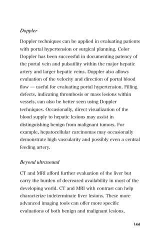 Doppler

Doppler techniques can be applied in evaluating patients
with portal hypertension or surgical planning. Color
Doppler has been successful in documenting patency of
the portal vein and pulsatility within the major hepatic
artery and larger hepatic veins. Doppler also allows
evaluation of the velocity and direction of portal blood
ﬂow ̶ useful for evaluating portal hypertension. Filling
defects, indicating thrombosis or mass lesions within
vessels, can also be better seen using Doppler
techniques. Occasionally, direct visualization of the
blood supply to hepatic lesions may assist in
distinguishing benign from malignant tumors. For
example, hepatocellular carcinomas may occasionally
demonstrate high vascularity and possibly even a central
feeding artery.


Beyond ultrasound

CT and MRI aﬀord further evaluation of the liver but
carry the burden of decreased availability in most of the
developing world. CT and MRI with contrast can help
characterize indeterminate liver lesions. These more
advanced imaging tools can oﬀer more speciﬁc
evaluations of both benign and malignant lesions,

                                                        144
 