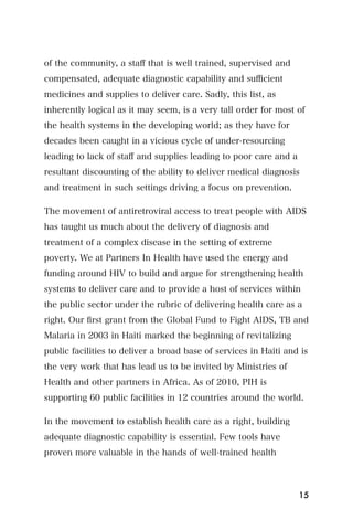 of the community, a staﬀ that is well trained, supervised and
compensated, adequate diagnostic capability and suﬃcient
medicines and supplies to deliver care. Sadly, this list, as
inherently logical as it may seem, is a very tall order for most of
the health systems in the developing world; as they have for
decades been caught in a vicious cycle of under-resourcing
leading to lack of staﬀ and supplies leading to poor care and a
resultant discounting of the ability to deliver medical diagnosis
and treatment in such settings driving a focus on prevention.

The movement of antiretroviral access to treat people with AIDS
has taught us much about the delivery of diagnosis and
treatment of a complex disease in the setting of extreme
poverty. We at Partners In Health have used the energy and
funding around HIV to build and argue for strengthening health
systems to deliver care and to provide a host of services within
the public sector under the rubric of delivering health care as a
right. Our ﬁrst grant from the Global Fund to Fight AIDS, TB and
Malaria in 2003 in Haiti marked the beginning of revitalizing
public facilities to deliver a broad base of services in Haiti and is
the very work that has lead us to be invited by Ministries of
Health and other partners in Africa. As of 2010, PIH is
supporting 60 public facilities in 12 countries around the world.

In the movement to establish health care as a right, building
adequate diagnostic capability is essential. Few tools have
proven more valuable in the hands of well-trained health



                                                                  15
 