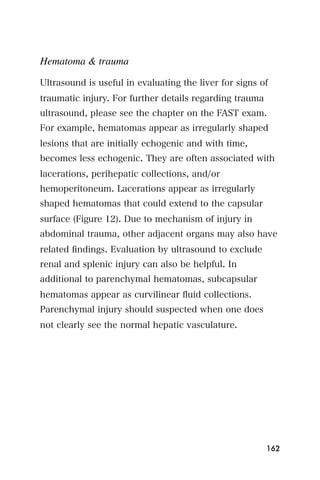 Hematoma & trauma

Ultrasound is useful in evaluating the liver for signs of
traumatic injury. For further details regarding trauma
ultrasound, please see the chapter on the FAST exam.
For example, hematomas appear as irregularly shaped
lesions that are initially echogenic and with time,
becomes less echogenic. They are often associated with
lacerations, perihepatic collections, and/or
hemoperitoneum. Lacerations appear as irregularly
shaped hematomas that could extend to the capsular
surface (Figure 12). Due to mechanism of injury in
abdominal trauma, other adjacent organs may also have
related ﬁndings. Evaluation by ultrasound to exclude
renal and splenic injury can also be helpful. In
additional to parenchymal hematomas, subcapsular
hematomas appear as curvilinear ﬂuid collections.
Parenchymal injury should suspected when one does
not clearly see the normal hepatic vasculature.




                                                         162
 