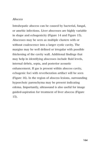 Abscess

Intrahepatic abscess can be caused by bacterial, fungal,
or amebic infections. Liver abscesses are highly variable
in shape and echogenicity (Figure 14 and Figure 15).
Abscesses may be seen as multiple clusters with or
without coalescence into a larger cystic cavity. The
margins may be well deﬁned or irregular with possible
thickening of the cavity wall. Additional ﬁndings that
may help in identifying abscesses include ﬂuid levels,
internal debris, septa, and posterior acoustic
enhancement. If gas is present within abscess cavity,
echogenic foci with reverberation artifact will be seen
(Figure 16). In the region of abscess lesions, surrounding
hypoechoic parenchyma may be present indicating
edema. Importantly, ultrasound is also useful for image
guided-aspiration for treatment of liver abscess (Figure
15).




                                                         164
 