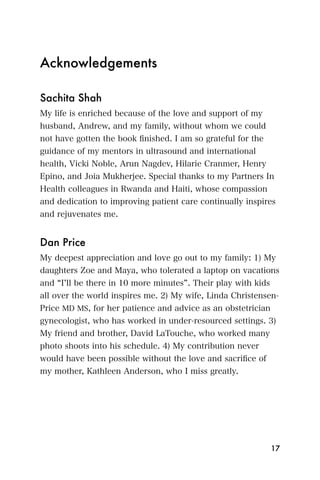 Acknowledgements

Sachita Shah
My life is enriched because of the love and support of my
husband, Andrew, and my family, without whom we could
not have gotten the book ﬁnished. I am so grateful for the
guidance of my mentors in ultrasound and international
health, Vicki Noble, Arun Nagdev, Hilarie Cranmer, Henry
Epino, and Joia Mukherjee. Special thanks to my Partners In
Health colleagues in Rwanda and Haiti, whose compassion
and dedication to improving patient care continually inspires
and rejuvenates me.


Dan Price
My deepest appreciation and love go out to my family: 1) My
daughters Zoe and Maya, who tolerated a laptop on vacations
and I ll be there in 10 more minutes . Their play with kids
all over the world inspires me. 2) My wife, Linda Christensen-
Price MD MS, for her patience and advice as an obstetrician
gynecologist, who has worked in under-resourced settings. 3)
My friend and brother, David LaTouche, who worked many
photo shoots into his schedule. 4) My contribution never
would have been possible without the love and sacriﬁce of
my mother, Kathleen Anderson, who I miss greatly.




                                                              17
 
