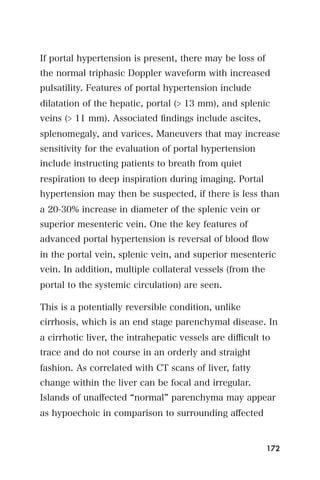If portal hypertension is present, there may be loss of
the normal triphasic Doppler waveform with increased
pulsatility. Features of portal hypertension include
dilatation of the hepatic, portal (> 13 mm), and splenic
veins (> 11 mm). Associated ﬁndings include ascites,
splenomegaly, and varices. Maneuvers that may increase
sensitivity for the evaluation of portal hypertension
include instructing patients to breath from quiet
respiration to deep inspiration during imaging. Portal
hypertension may then be suspected, if there is less than
a 20-30% increase in diameter of the splenic vein or
superior mesenteric vein. One the key features of
advanced portal hypertension is reversal of blood ﬂow
in the portal vein, splenic vein, and superior mesenteric
vein. In addition, multiple collateral vessels (from the
portal to the systemic circulation) are seen.

This is a potentially reversible condition, unlike
cirrhosis, which is an end stage parenchymal disease. In
a cirrhotic liver, the intrahepatic vessels are diﬃcult to
trace and do not course in an orderly and straight
fashion. As correlated with CT scans of liver, fatty
change within the liver can be focal and irregular.
Islands of unaﬀected normal parenchyma may appear
as hypoechoic in comparison to surrounding aﬀected


                                                           172
 