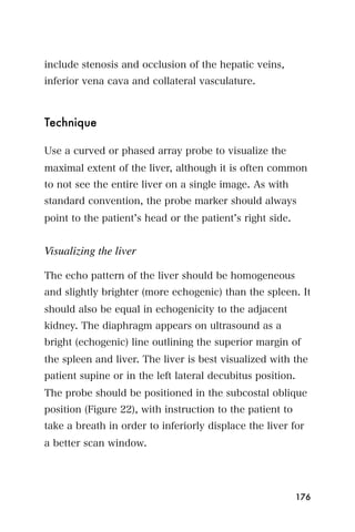 include stenosis and occlusion of the hepatic veins,
inferior vena cava and collateral vasculature.



Technique

Use a curved or phased array probe to visualize the
maximal extent of the liver, although it is often common
to not see the entire liver on a single image. As with
standard convention, the probe marker should always
point to the patient s head or the patient s right side.


Visualizing the liver

The echo pattern of the liver should be homogeneous
and slightly brighter (more echogenic) than the spleen. It
should also be equal in echogenicity to the adjacent
kidney. The diaphragm appears on ultrasound as a
bright (echogenic) line outlining the superior margin of
the spleen and liver. The liver is best visualized with the
patient supine or in the left lateral decubitus position.
The probe should be positioned in the subcostal oblique
position (Figure 22), with instruction to the patient to
take a breath in order to inferiorly displace the liver for
a better scan window.




                                                            176
 