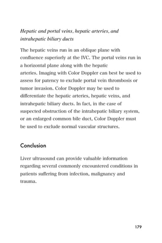 Hepatic and portal veins, hepatic arteries, and
intrahepatic biliary ducts

The hepatic veins run in an oblique plane with
conﬂuence superiorly at the IVC. The portal veins run in
a horizontal plane along with the hepatic
arteries. Imaging with Color Doppler can best be used to
assess for patency to exclude portal vein thrombosis or
tumor invasion. Color Doppler may be used to
diﬀerentiate the hepatic arteries, hepatic veins, and
intrahepatic biliary ducts. In fact, in the case of
suspected obstruction of the intrahepatic biliary system,
or an enlarged common bile duct, Color Doppler must
be used to exclude normal vascular structures.



Conclusion

Liver ultrasound can provide valuable information
regarding several commonly encountered conditions in
patients suﬀering from infection, malignancy and
trauma.




                                                        179
 