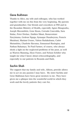 Gene Bukhman
Thanks to Alice, my wife and colleague, who has worked
together with me on this from the very beginning. My parents
and grandmother. Our friends and coworkers at PIH and in
the Rwandan Ministry of Health, especially Agnes Binagwaho,
Joseph Mucumbitsi, Gene Kwan, Corrado Cancedda, Sara
Stulac, Peter Drobac, Emilien Nkusi, Bonaventure
Nzeyimana, Gedeon Ngoga, Symaque Dusabeyezu, Francis
Mutabazi, Mariam Uwase, Valens Rudakubana, Cadet
Mutumbira, Charlotte Bavuma, Emmanuel Rusingiza, and
Nathan Ruhamya. To Paul Farmer, of course, who always
sheds a light on the neglected problems of the poor, as well
as Warren Manning, Elyse Foster, and Nelson Schiller who
taught me what I know about echocardiography, and
especially to our patients in Rwanda and Haiti.


Sachin Shah
The support that my family and wife, Allison, provide allows
me to act on any passion I may have. My sister Sachita and
Gene Bukhman have been great mentors to me. They have
given me a glimpse into the wonderful world in which they
work and the lovely patients they care for.




                                                               18
 