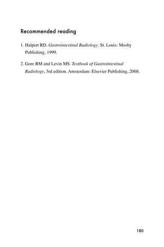 Recommended reading

1. Halpert RD. Gastrointestinal Radiology. St. Louis: Mosby
  Publishing, 1999.

2. Gore RM and Levin MS. Textbook of Gastrointestinal
  Radiology, 3rd edition. Amsterdam: Elsevier Publishing, 2008.




                                                              180
 