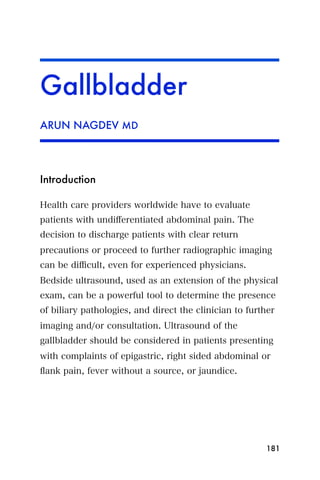 Gallbladder
ARUN NAGDEV MD




Introduction

Health care providers worldwide have to evaluate
patients with undiﬀerentiated abdominal pain. The
decision to discharge patients with clear return
precautions or proceed to further radiographic imaging
can be diﬃcult, even for experienced physicians.
Bedside ultrasound, used as an extension of the physical
exam, can be a powerful tool to determine the presence
of biliary pathologies, and direct the clinician to further
imaging and/or consultation. Ultrasound of the
gallbladder should be considered in patients presenting
with complaints of epigastric, right sided abdominal or
ﬂank pain, fever without a source, or jaundice.




                                                        181
 