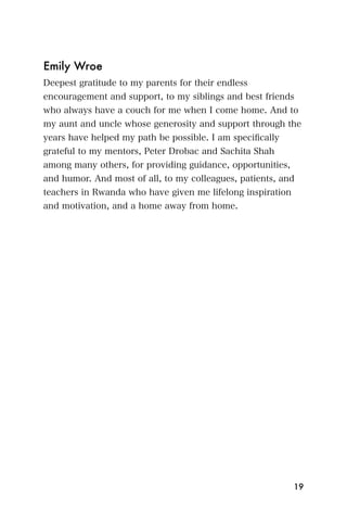 Emily Wroe
Deepest gratitude to my parents for their endless
encouragement and support, to my siblings and best friends
who always have a couch for me when I come home. And to
my aunt and uncle whose generosity and support through the
years have helped my path be possible. I am speciﬁcally
grateful to my mentors, Peter Drobac and Sachita Shah
among many others, for providing guidance, opportunities,
and humor. And most of all, to my colleagues, patients, and
teachers in Rwanda who have given me lifelong inspiration
and motivation, and a home away from home.




                                                            19
 