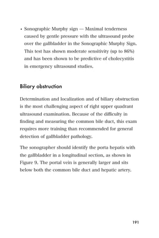 • Sonographic Murphy sign ̶ Maximal tenderness
  caused by gentle pressure with the ultrasound probe
  over the gallbladder in the Sonographic Murphy Sign.
  This test has shown moderate sensitivity (up to 86%)
  and has been shown to be predictive of cholecystitis
  in emergency ultrasound studies.



Biliary obstruction

Determination and localization and of biliary obstruction
is the most challenging aspect of right upper quadrant
ultrasound examination. Because of the diﬃculty in
ﬁnding and measuring the common bile duct, this exam
requires more training than recommended for general
detection of gallbladder pathology.

The sonographer should identify the porta hepatis with
the gallbladder in a longitudinal section, as shown in
Figure 9. The portal vein is generally larger and sits
below both the common bile duct and hepatic artery.




                                                         191
 