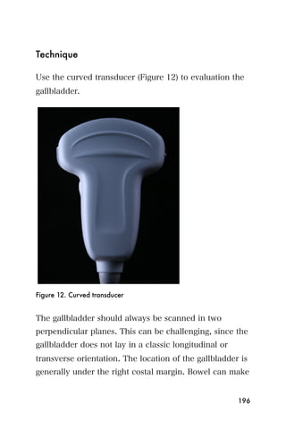 Technique

Use the curved transducer (Figure 12) to evaluation the
gallbladder.




Figure 12. Curved transducer


The gallbladder should always be scanned in two
perpendicular planes. This can be challenging, since the
gallbladder does not lay in a classic longitudinal or
transverse orientation. The location of the gallbladder is
generally under the right costal margin. Bowel can make


                                                        196
 