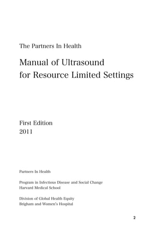 The Partners In Health


Manual of Ultrasound
for Resource Limited Settings




First Edition
2011




Partners In Health


Program in Infectious Disease and Social Change
Harvard Medical School


Division of Global Health Equity
Brigham and Women s Hospital


                                                  2
 