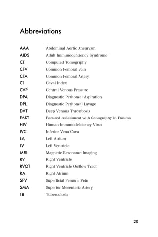 Abbreviations

AAA	    Abdominal Aortic Aneurysm
AIDS	   Adult Immunodeﬁciency Syndrome
CT	     Computed Tomography
CFV	    Common Femoral Vein
CFA	    Common Femoral Artery
CI	     Caval Index
CVP	    Central Venous Pressure
DPA	    Diagnostic Peritoneal Aspiration
DPL	    Diagnostic Peritoneal Lavage
DVT	    Deep Venous Thrombosis
FAST	   Focused Assessment with Sonography in Trauma
HIV	    Human Immunodeﬁciency Virus
IVC	    Inferior Vena Cava
LA	     Left Atrium
LV	     Left Ventricle
MRI	    Magnetic Resonance Imaging
RV	     Right Ventricle
RVOT	   Right Ventricle Outﬂow Tract
RA	     Right Atrium
SFV	    Superﬁcial Femoral Vein
SMA	    Superior Mesenteric Artery
TB	     Tuberculosis




                                                       20
 