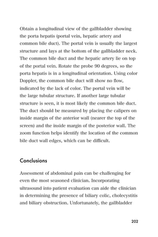 Obtain a longitudinal view of the gallbladder showing
the porta hepatis (portal vein, hepatic artery and
common bile duct). The portal vein is usually the largest
structure and lays at the bottom of the gallbladder neck.
The common bile duct and the hepatic artery lie on top
of the portal vein. Rotate the probe 90 degrees, so the
porta hepatis is in a longitudinal orientation. Using color
Doppler, the common bile duct will show no ﬂow,
indicated by the lack of color. The portal vein will be
the large tubular structure. If another large tubular
structure is seen, it is most likely the common bile duct.
The duct should be measured by placing the calipers on
inside margin of the anterior wall (nearer the top of the
screen) and the inside margin of the posterior wall. The
zoom function helps identify the location of the common
bile duct wall edges, which can be diﬃcult.



Conclusions

Assessment of abdominal pain can be challenging for
even the most seasoned clinician. Incorporating
ultrasound into patient evaluation can aide the clinician
in determining the presence of biliary colic, cholecystitis
and biliary obstruction. Unfortunately, the gallbladder



                                                          202
 