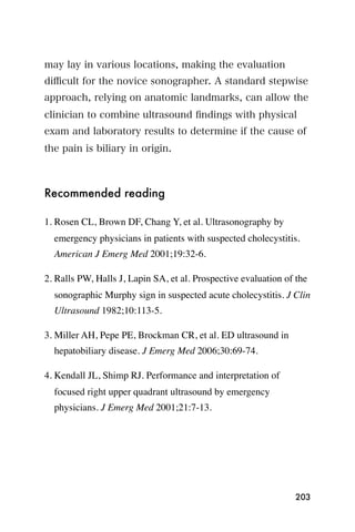 may lay in various locations, making the evaluation
diﬃcult for the novice sonographer. A standard stepwise
approach, relying on anatomic landmarks, can allow the
clinician to combine ultrasound ﬁndings with physical
exam and laboratory results to determine if the cause of
the pain is biliary in origin.



Recommended reading

1. Rosen CL, Brown DF, Chang Y, et al. Ultrasonography by
  emergency physicians in patients with suspected cholecystitis.
  American J Emerg Med 2001;19:32-6.

2. Ralls PW, Halls J, Lapin SA, et al. Prospective evaluation of the
  sonographic Murphy sign in suspected acute cholecystitis. J Clin
  Ultrasound 1982;10:113-5.

3. Miller AH, Pepe PE, Brockman CR, et al. ED ultrasound in
  hepatobiliary disease. J Emerg Med 2006;30:69-74.

4. Kendall JL, Shimp RJ. Performance and interpretation of
  focused right upper quadrant ultrasound by emergency
  physicians. J Emerg Med 2001;21:7-13.




                                                                203
 