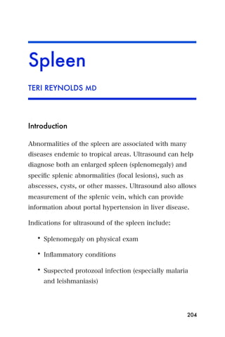 Spleen
TERI REYNOLDS MD




Introduction

Abnormalities of the spleen are associated with many
diseases endemic to tropical areas. Ultrasound can help
diagnose both an enlarged spleen (splenomegaly) and
speciﬁc splenic abnormalities (focal lesions), such as
abscesses, cysts, or other masses. Ultrasound also allows
measurement of the splenic vein, which can provide
information about portal hypertension in liver disease.

Indications for ultrasound of the spleen include:

   • Splenomegaly on physical exam

   • Inﬂammatory conditions

   • Suspected protozoal infection (especially malaria
     and leishmaniasis)




                                                         204
 