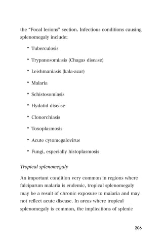 the Focal lesions section. Infectious conditions causing
splenomegaly include:

   • Tuberculosis

   • Trypanosomiasis (Chagas disease)

   • Leishmaniasis (kala-azar)

   • Malaria

   • Schistosomiasis

   • Hydatid disease

   • Clonorchiasis

   • Toxoplasmosis

   • Acute cytomegalovirus

   • Fungi, especially histoplasmosis


Tropical splenomegaly

An important condition very common in regions where
falciparum malaria is endemic, tropical splenomegaly
may be a result of chronic exposure to malaria and may
not reﬂect acute disease. In areas where tropical
splenomegaly is common, the implications of splenic



                                                       206
 