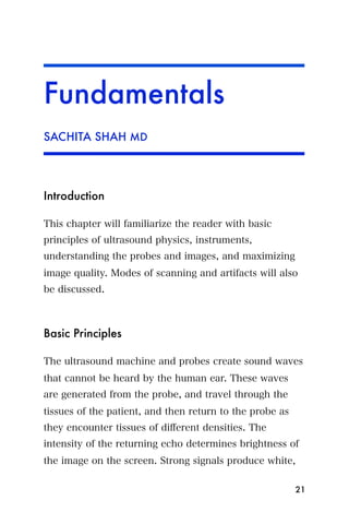 Fundamentals
SACHITA SHAH MD




Introduction

This chapter will familiarize the reader with basic
principles of ultrasound physics, instruments,
understanding the probes and images, and maximizing
image quality. Modes of scanning and artifacts will also
be discussed.



Basic Principles

The ultrasound machine and probes create sound waves
that cannot be heard by the human ear. These waves
are generated from the probe, and travel through the
tissues of the patient, and then return to the probe as
they encounter tissues of diﬀerent densities. The
intensity of the returning echo determines brightness of
the image on the screen. Strong signals produce white,

                                                          21
 