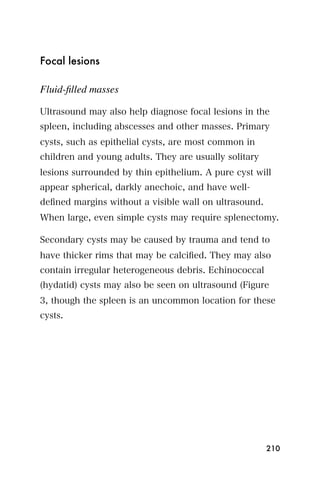 Focal lesions

Fluid-ﬁlled masses

Ultrasound may also help diagnose focal lesions in the
spleen, including abscesses and other masses. Primary
cysts, such as epithelial cysts, are most common in
children and young adults. They are usually solitary
lesions surrounded by thin epithelium. A pure cyst will
appear spherical, darkly anechoic, and have well-
deﬁned margins without a visible wall on ultrasound.
When large, even simple cysts may require splenectomy.

Secondary cysts may be caused by trauma and tend to
have thicker rims that may be calciﬁed. They may also
contain irregular heterogeneous debris. Echinococcal
(hydatid) cysts may also be seen on ultrasound (Figure
3, though the spleen is an uncommon location for these
cysts.




                                                       210
 
