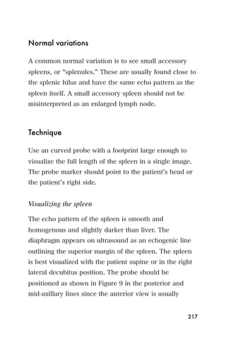 Normal variations

A common normal variation is to see small accessory
spleens, or splenules. These are usually found close to
the splenic hilus and have the same echo pattern as the
spleen itself. A small accessory spleen should not be
misinterpreted as an enlarged lymph node.



Technique

Use an curved probe with a footprint large enough to
visualize the full length of the spleen in a single image.
The probe marker should point to the patient s head or
the patient s right side.


Visualizing the spleen

The echo pattern of the spleen is smooth and
homogenous and slightly darker than liver. The
diaphragm appears on ultrasound as an echogenic line
outlining the superior margin of the spleen. The spleen
is best visualized with the patient supine or in the right
lateral decubitus position. The probe should be
positioned as shown in Figure 9 in the posterior and
mid-axillary lines since the anterior view is usually


                                                        217
 