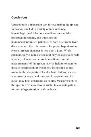Conclusions

Ultrasound is a important tool for evaluating the spleen.
Indications include a variety of inﬂammatory,
hematologic, and infectious conditions (especially
protozoal infections, and infections in
immunocompromised patients), as well as chronic liver
disease where there is concern for portal hypertension.
Normal spleen diameter is less than 12 cm. While
splenomegaly is non-speciﬁc and may be associated with
a variety of acute and chronic conditions, serial
measurements of the spleen may be helpful to monitor
disease progression or treatment. Ultrasound is also
useful in the diagnosis of focal splenic lesions, such as
abscesses or cysts, and the speciﬁc appearance of a
lesion may help determine its nature. Measurements of
the splenic vein may also be useful to evaluate patients
for portal hypertension or thrombosis.




                                                        220
 