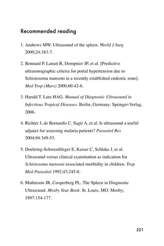 Recommended reading

1. Andrews MW. Ultrasound of the spleen. World J Surg
  2000;24:183-7.

2. Bonnard P, Lanuit R, Dompnier JP, et al. [Predictive
  ultrasonographic criteria for portal hypertension due to
  Schistosoma mansoni in a recently established endemic zone].
  Med Trop (Mars) 2000;60:42-6.

3. Harald T. Lutz HAG. Manual of Diagnostic Ultrasound in
  Infectious Tropical Diseases. Berlin, Germany: Springer-Verlag,
  2006.

4. Richter J, de Bernardis C, Sagir A, et al. Is ultrasound a useful
  adjunct for assessing malaria patients? Parasitol Res
  2004;94:349-53.

5. Doehring-Schwerdtfeger E, Kaiser C, Schlake J, et al.
  Ultrasound versus clinical examination as indication for
  Schistosoma mansoni associated morbidity in children. Trop
  Med Parasitol 1992;43:245-8.

6. Mathieson JR, Cooperberg PL. The Spleen in Diagnostic
  Ultrasound. Mosby Year Book. St. Louis, MO: Mosby;
  1997:154-177.




                                                                  221
 