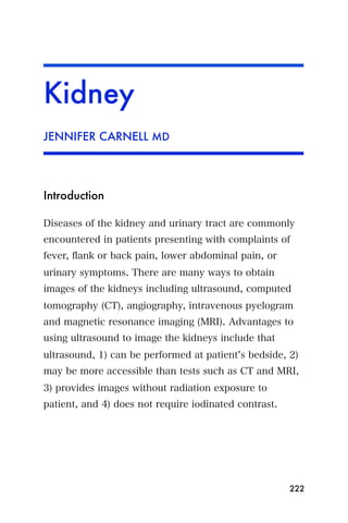 Kidney
JENNIFER CARNELL MD




Introduction

Diseases of the kidney and urinary tract are commonly
encountered in patients presenting with complaints of
fever, ﬂank or back pain, lower abdominal pain, or
urinary symptoms. There are many ways to obtain
images of the kidneys including ultrasound, computed
tomography (CT), angiography, intravenous pyelogram
and magnetic resonance imaging (MRI). Advantages to
using ultrasound to image the kidneys include that
ultrasound, 1) can be performed at patient s bedside, 2)
may be more accessible than tests such as CT and MRI,
3) provides images without radiation exposure to
patient, and 4) does not require iodinated contrast.




                                                       222
 