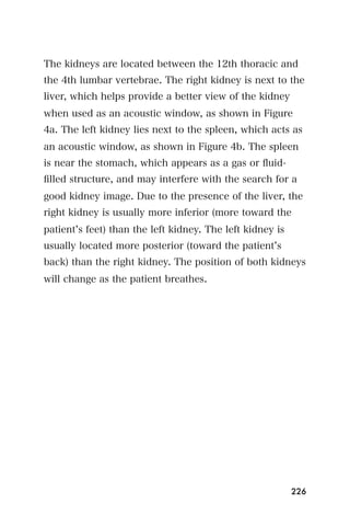 The kidneys are located between the 12th thoracic and
the 4th lumbar vertebrae. The right kidney is next to the
liver, which helps provide a better view of the kidney
when used as an acoustic window, as shown in Figure
4a. The left kidney lies next to the spleen, which acts as
an acoustic window, as shown in Figure 4b. The spleen
is near the stomach, which appears as a gas or ﬂuid-
ﬁlled structure, and may interfere with the search for a
good kidney image. Due to the presence of the liver, the
right kidney is usually more inferior (more toward the
patient s feet) than the left kidney. The left kidney is
usually located more posterior (toward the patient s
back) than the right kidney. The position of both kidneys
will change as the patient breathes.




                                                           226
 