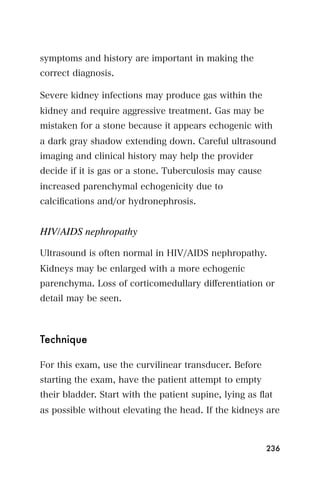 symptoms and history are important in making the
correct diagnosis.

Severe kidney infections may produce gas within the
kidney and require aggressive treatment. Gas may be
mistaken for a stone because it appears echogenic with
a dark gray shadow extending down. Careful ultrasound
imaging and clinical history may help the provider
decide if it is gas or a stone. Tuberculosis may cause
increased parenchymal echogenicity due to
calciﬁcations and/or hydronephrosis.


HIV/AIDS nephropathy

Ultrasound is often normal in HIV/AIDS nephropathy.
Kidneys may be enlarged with a more echogenic
parenchyma. Loss of corticomedullary diﬀerentiation or
detail may be seen.



Technique

For this exam, use the curvilinear transducer. Before
starting the exam, have the patient attempt to empty
their bladder. Start with the patient supine, lying as ﬂat
as possible without elevating the head. If the kidneys are



                                                         236
 
