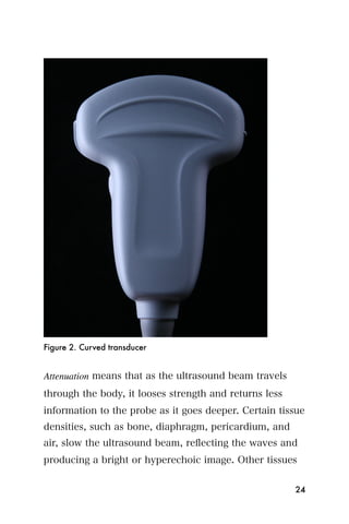 Figure 2. Curved transducer


Attenuation means that as the ultrasound beam travels
through the body, it looses strength and returns less
information to the probe as it goes deeper. Certain tissue
densities, such as bone, diaphragm, pericardium, and
air, slow the ultrasound beam, reﬂecting the waves and
producing a bright or hyperechoic image. Other tissues


                                                        24
 