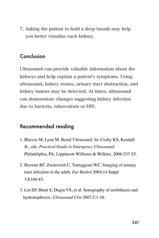 7. Asking the patient to hold a deep breath may help
   you better visualize each kidney.



Conclusion

Ultrasound can provide valuable information about the
kidneys and help explain a patient s symptoms. Using
ultrasound, kidney stones, urinary tract obstruction, and
kidney tumors may be detected. At times, ultrasound
can demonstrate changes suggesting kidney infection
due to bacteria, tuberculosis or HIV.



Recommended reading

1. Blaivas M, Lyon M. Renal Ultrasound. In: Cosby KS, Kendall
  JL, eds. Practical Guide to Emergency Ultrasound.
  Philadelphia, PA: Lippincott Williams & Wilkins, 2006:237-53.

2. Browne RF, Zwirewich C, Torreggiani WC. Imaging of urinary
  tract infection in the adult. Eur Radiol 2004;14 Suppl
  3:E168-83.

3. Lin EP, Bhatt S, Dogra VS, et al. Sonography of urolithiasis and
 hydronephrosis. Ultrasound Clin 2007;2:1-16.




                                                               241
 