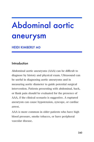Abdominal aortic
aneurysm
HEIDI KIMBERLY MD




Introduction

Abdominal aortic aneurysms (AAA) can be diﬃcult to
diagnose by history and physical exam. Ultrasound can
be useful in diagnosing aortic aneurysms and in
measuring aortic diameter to guide potential surgical
intervention. Patients presenting with abdominal, back,
or ﬂank pain should be evaluated for the presence of
AAA, if the clinical scenario is suggestive. A ruptured
aneurysm can cause hypotension, syncope, or cardiac
arrest.

AAA is more common in older patients who have high
blood pressure, smoke tobacco, or have peripheral
vascular disease.



                                                          243
 