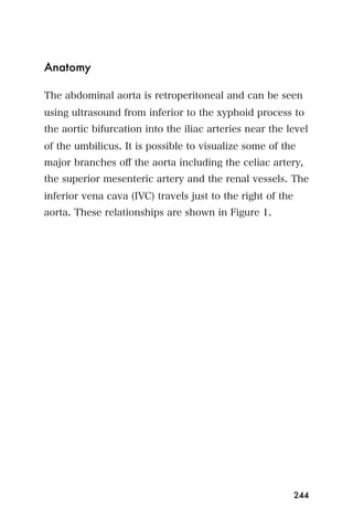 Anatomy

The abdominal aorta is retroperitoneal and can be seen
using ultrasound from inferior to the xyphoid process to
the aortic bifurcation into the iliac arteries near the level
of the umbilicus. It is possible to visualize some of the
major branches oﬀ the aorta including the celiac artery,
the superior mesenteric artery and the renal vessels. The
inferior vena cava (IVC) travels just to the right of the
aorta. These relationships are shown in Figure 1.




                                                            244
 
