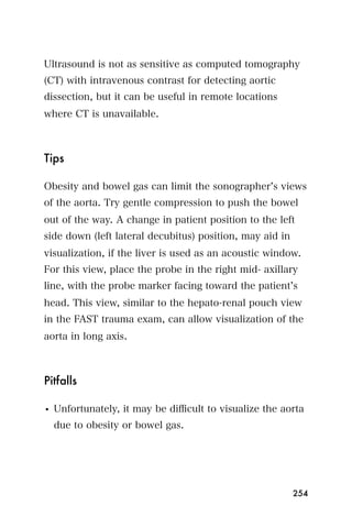 Ultrasound is not as sensitive as computed tomography
(CT) with intravenous contrast for detecting aortic
dissection, but it can be useful in remote locations
where CT is unavailable.



Tips

Obesity and bowel gas can limit the sonographer s views
of the aorta. Try gentle compression to push the bowel
out of the way. A change in patient position to the left
side down (left lateral decubitus) position, may aid in
visualization, if the liver is used as an acoustic window.
For this view, place the probe in the right mid- axillary
line, with the probe marker facing toward the patient s
head. This view, similar to the hepato-renal pouch view
in the FAST trauma exam, can allow visualization of the
aorta in long axis.



Pitfalls

• Unfortunately, it may be diﬃcult to visualize the aorta
  due to obesity or bowel gas.




                                                          254
 