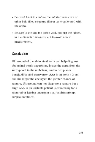• Be careful not to confuse the inferior vena cava or
  other ﬂuid ﬁlled structure (like a pancreatic cyst) with
  the aorta.

• Be sure to include the aortic wall, not just the lumen,
  in the diameter measurement to avoid a false
  measurement.



Conclusions

Ultrasound of the abdominal aorta can help diagnose
abdominal aortic aneurysms. Image the aorta from the
subxyphoid to the umbilicus, and in two planes
(longitudinal and transverse). AAA is an aorta > 3 cm,
and the larger the aneurysm the greater chance of
rupture. Ultrasound can not diagnose a rupture but a
large AAA in an unstable patient is concerning for a
ruptured or leaking aneurysm that requires prompt
surgical treatment.




                                                        255
 