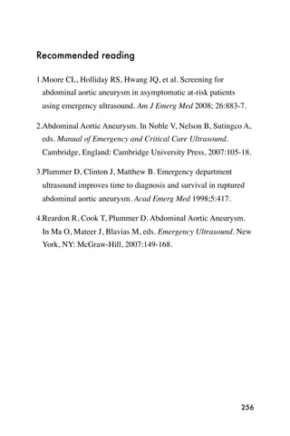Recommended reading

1.Moore CL, Holliday RS, Hwang JQ, et al. Screening for
 abdominal aortic aneurysm in asymptomatic at-risk patients
 using emergency ultrasound. Am J Emerg Med 2008; 26:883-7.

2.Abdominal Aortic Aneurysm. In Noble V, Nelson B, Sutingco A,
 eds. Manual of Emergency and Critical Care Ultrasound.  
 Cambridge, England: Cambridge University Press, 2007:105-18.

3.Plummer D, Clinton J, Matthew B. Emergency department
 ultrasound improves time to diagnosis and survival in ruptured
 abdominal aortic aneurysm. Acad Emerg Med 1998;5:417.

4.Reardon R, Cook T, Plummer D. Abdominal Aortic Aneurysm.
 In Ma O, Mateer J, Blavias M, eds. Emergency Ultrasound. New
 York, NY: McGraw-Hill, 2007:149-168.




                                                              256
 