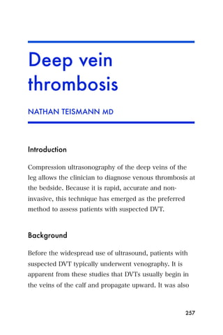 Deep vein
thrombosis
NATHAN TEISMANN MD




Introduction

Compression ultrasonography of the deep veins of the
leg allows the clinician to diagnose venous thrombosis at
the bedside. Because it is rapid, accurate and non-
invasive, this technique has emerged as the preferred
method to assess patients with suspected DVT.



Background

Before the widespread use of ultrasound, patients with
suspected DVT typically underwent venography. It is
apparent from these studies that DVTs usually begin in
the veins of the calf and propagate upward. It was also



                                                        257
 