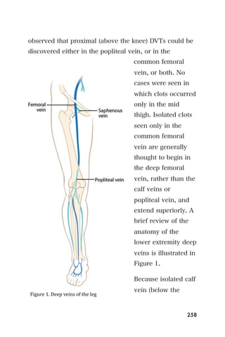 observed that proximal (above the knee) DVTs could be
discovered either in the popliteal vein, or in the
                                     common femoral
                                     vein, or both. No
                                     cases were seen in
                                     which clots occurred
                                     only in the mid
                                     thigh. Isolated clots
                                     seen only in the
                                     common femoral
                                     vein are generally
                                     thought to begin in
                                     the deep femoral
                                     vein, rather than the
                                     calf veins or
                                     popliteal vein, and
                                     extend superiorly. A
                                     brief review of the
                                     anatomy of the
                                     lower extremity deep
                                     veins is illustrated in
                                     Figure 1.

                                     Because isolated calf
                                     vein (below the
Figure 1. Deep veins of the leg



                                                          258
 
