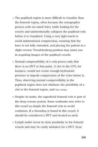 • The popliteal region is more diﬃcult to visualize than
  the femoral region, often because the sonographer
  presses with too much force while looking for the
  vessels and unintentionally collapses the popliteal vein
  before it is visualized. Using a very light touch to
  avoid unintentional compression, ensuring that the
  knee is not fully extended, and placing the patient in a
  slight reverse Trendelenberg position may assist you
  in acquiring images of the popliteal vessels.

• Normal compressibility of a vein proves only that
  there is no DVT at that point. A clot in the CFV, for
  instance, would not create enough hydrostatic
  pressure to impede compression of the veins below it.
  Thus, observing normal compressibility in the
  popliteal region does not eliminate the possibility of a
  clot in the femoral region, and vice versa.

• Despite its name, the superﬁcial femoral vein is part of
  the deep venous system. Some textbooks now refer to
  this vessel as simply the femoral vein to avoid
  confusion. If a thrombus is found in this vessel, it
  should be considered a DVT and treated as such.

• Lymph nodes occur in close proximity to the femoral
  vessels and may be easily mistaken for a DVT. Scan


                                                          268
 