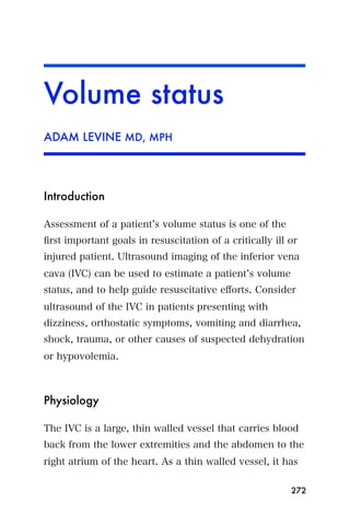 Volume status
ADAM LEVINE MD, MPH




Introduction

Assessment of a patient s volume status is one of the
ﬁrst important goals in resuscitation of a critically ill or
injured patient. Ultrasound imaging of the inferior vena
cava (IVC) can be used to estimate a patient s volume
status, and to help guide resuscitative eﬀorts. Consider
ultrasound of the IVC in patients presenting with
dizziness, orthostatic symptoms, vomiting and diarrhea,
shock, trauma, or other causes of suspected dehydration
or hypovolemia.



Physiology

The IVC is a large, thin walled vessel that carries blood
back from the lower extremities and the abdomen to the
right atrium of the heart. As a thin walled vessel, it has

                                                          272
 